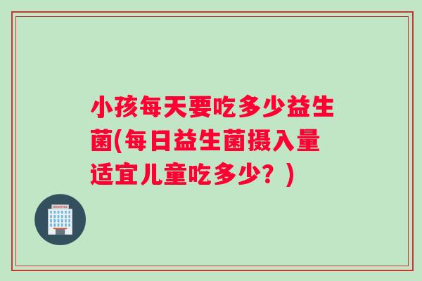 小孩每天要吃多少益生菌(每日益生菌摄入量适宜儿童吃多少？)