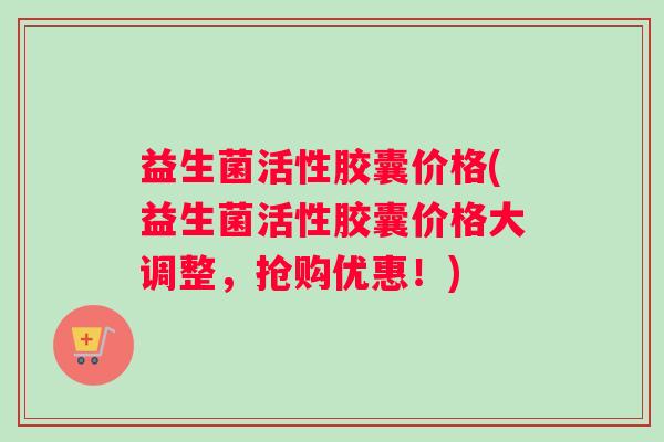 益生菌活性胶囊价格(益生菌活性胶囊价格大调整，抢购优惠！)