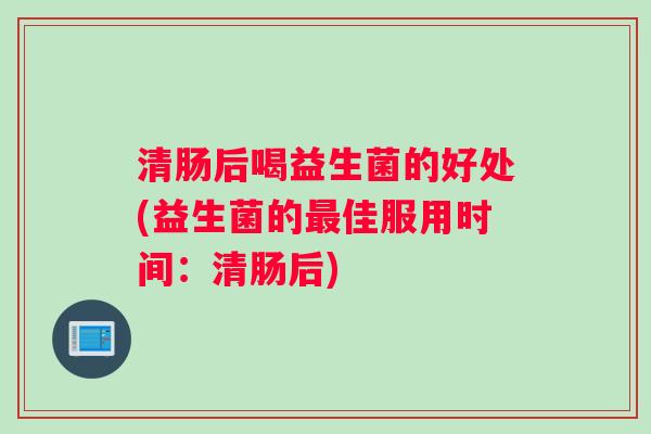 清肠后喝益生菌的好处(益生菌的最佳服用时间：清肠后)
