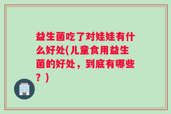 益生菌吃了对娃娃有什么好处(儿童食用益生菌的好处，到底有哪些？)