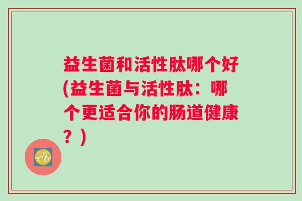 益生菌和活性肽哪个好(益生菌与活性肽：哪个更适合你的肠道健康？)