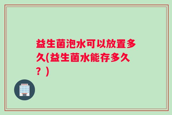 益生菌泡水可以放置多久(益生菌水能存多久？)