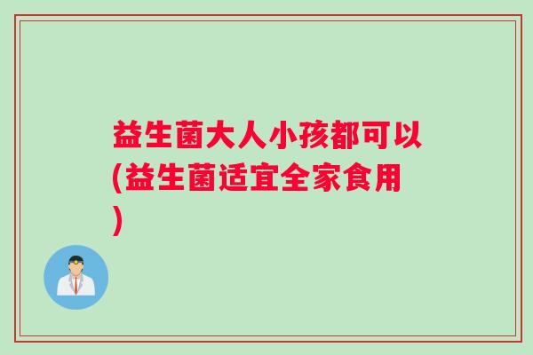 益生菌大人小孩都可以(益生菌适宜全家食用)