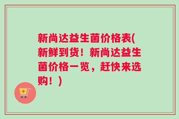 新尚达益生菌价格表(新鲜到货！新尚达益生菌价格一览，赶快来选购！)