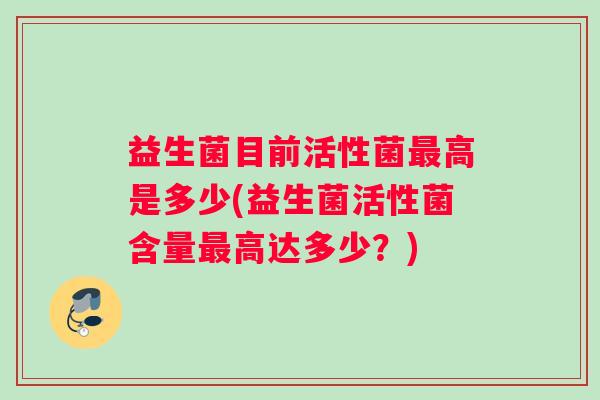 益生菌目前活性菌高是多少(益生菌活性菌含量高达多少?) 益生菌目前活性菌高是多少(益生菌活性菌含量高达多少?)