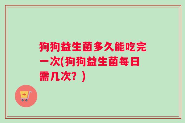 狗狗益生菌多久能吃完一次(狗狗益生菌每日需几次？)