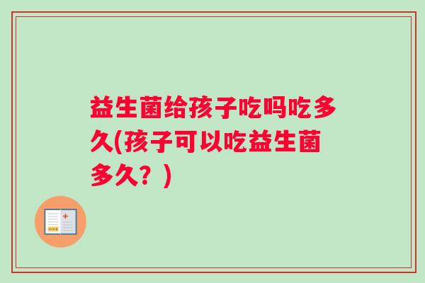 益生菌给孩子吃吗吃多久(孩子可以吃益生菌多久？)