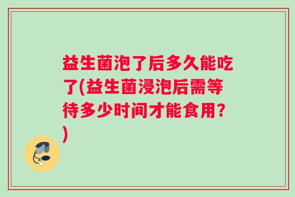 益生菌泡了后多久能吃了(益生菌浸泡后需等待多少时间才能食用?) 益生菌泡了后多久能吃了(益生菌浸泡后需等待多少时间才能食用?)