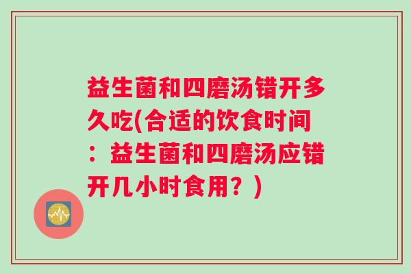 益生菌和四磨汤错开多久吃(合适的饮食时间：益生菌和四磨汤应错开几小时食用？)