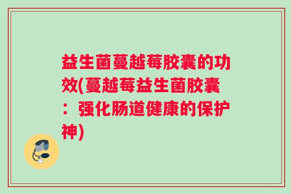 益生菌蔓越莓胶囊的功效(蔓越莓益生菌胶囊：强化肠道健康的保护神)