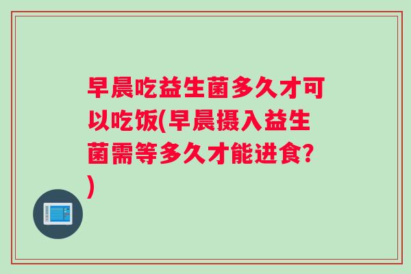 早晨吃益生菌多久才可以吃饭(早晨摄入益生菌需等多久才能进食？)