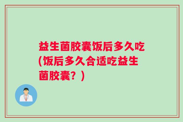 益生菌胶囊饭后多久吃(饭后多久合适吃益生菌胶囊？)