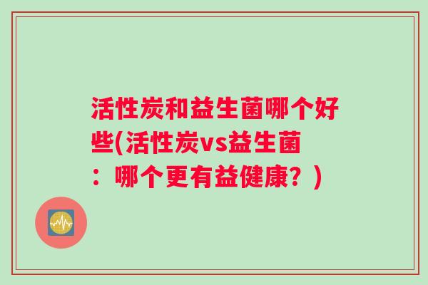 活性炭和益生菌哪个好些(活性炭vs益生菌：哪个更有益健康？)