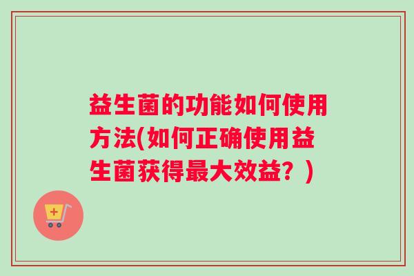 益生菌的功能如何使用方法(如何正确使用益生菌获得最大效益？)