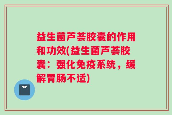 益生菌芦荟胶囊的作用和功效(益生菌芦荟胶囊：强化免疫系统，缓解胃肠不适)