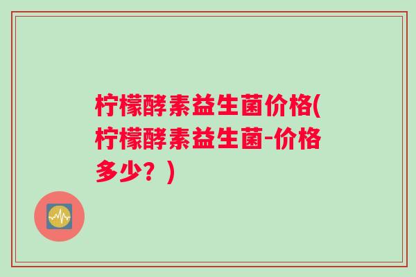 柠檬酵素益生菌价格(柠檬酵素益生菌-价格多少？)