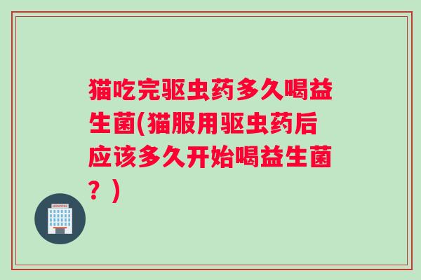 猫吃完驱虫药多久喝益生菌(猫服用驱虫药后应该多久开始喝益生菌？)
