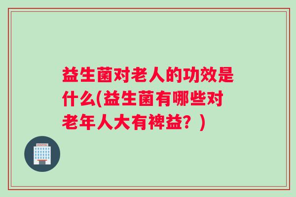 益生菌对老人的功效是什么(益生菌有哪些对老年人大有裨益?) 益生菌对老人的功效是什么(益生菌有哪些对老年人大有裨益?)