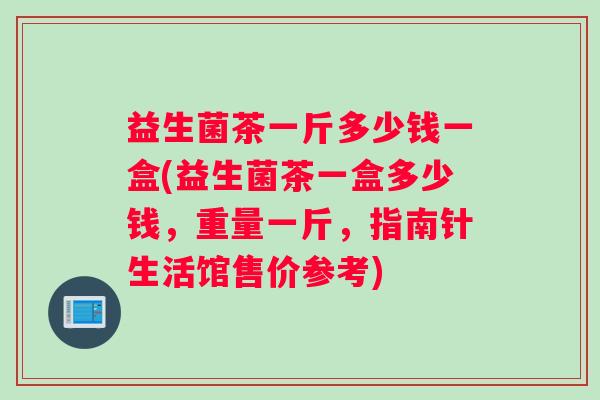 益生菌茶一斤多少钱一盒(益生菌茶一盒多少钱，重量一斤，指南针生活馆售价参考)