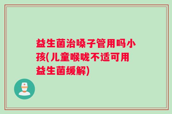 益生菌治嗓子管用吗小孩(儿童喉咙不适可用益生菌缓解)