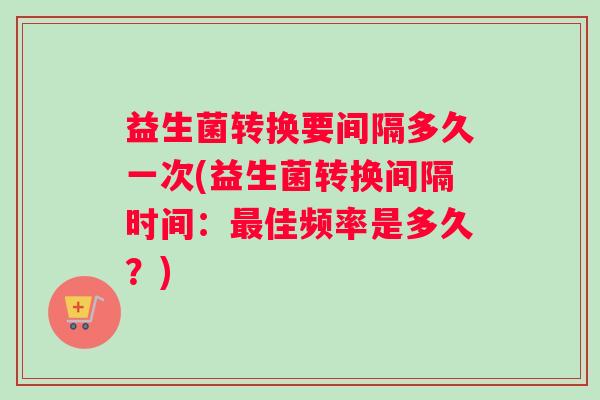 益生菌转换要间隔多久一次(益生菌转换间隔时间：最佳频率是多久？)