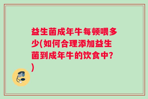 益生菌成年牛每顿喂多少(如何合理添加益生菌到成年牛的饮食中？)