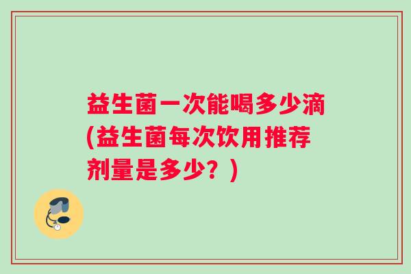 益生菌一次能喝多少滴(益生菌每次饮用推荐剂量是多少？)
