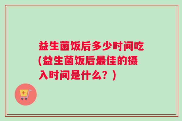 益生菌饭后多少时间吃(益生菌饭后最佳的摄入时间是什么？)