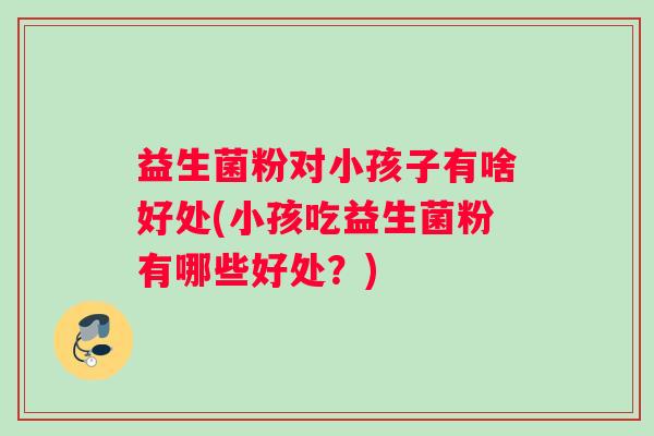 益生菌粉对小孩子有啥好处(小孩吃益生菌粉有哪些好处?) 益生菌粉对小孩子有啥好处(小孩吃益生菌粉有哪些好处?)