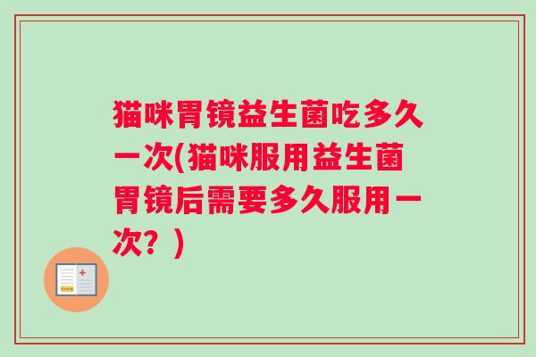 猫咪胃镜益生菌吃多久一次(猫咪服用益生菌胃镜后需要多久服用一次？)