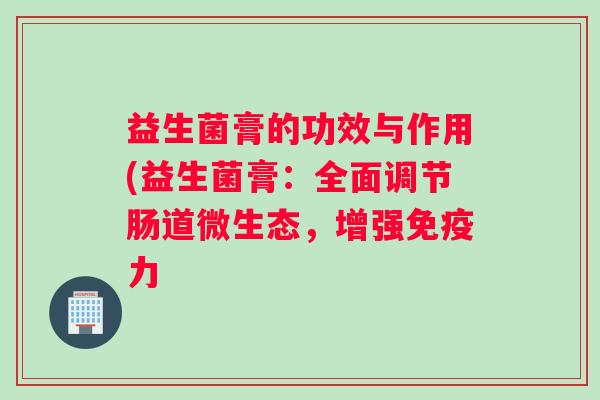 益生菌膏的功效与作用(益生菌膏：全面调节肠道微生态，增强力