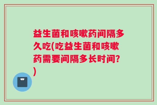 益生菌和咳嗽药间隔多久吃(吃益生菌和咳嗽药需要间隔多长时间？)