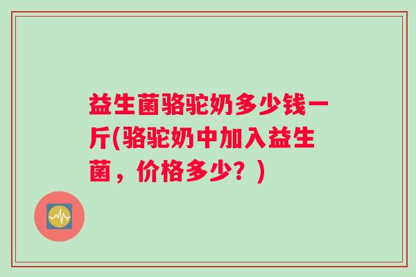 益生菌骆驼奶多少钱一斤(骆驼奶中加入益生菌，价格多少？)