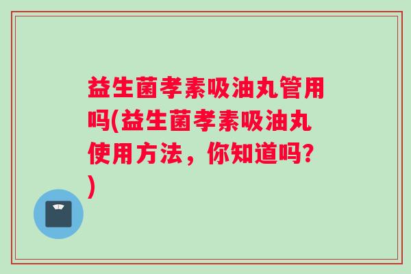 益生菌孝素吸油丸管用吗(益生菌孝素吸油丸使用方法，你知道吗？)