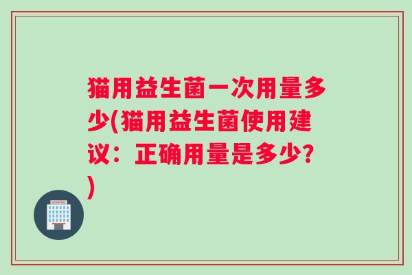 猫用益生菌一次用量多少(猫用益生菌使用建议：正确用量是多少？)