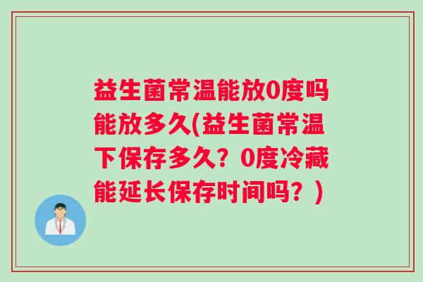 益生菌常温能放0度吗能放多久(益生菌常温下保存多久？0度冷藏能延长保存时间吗？)