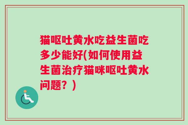 猫呕吐黄水吃益生菌吃多少能好(如何使用益生菌治疗猫咪呕吐黄水问题？)