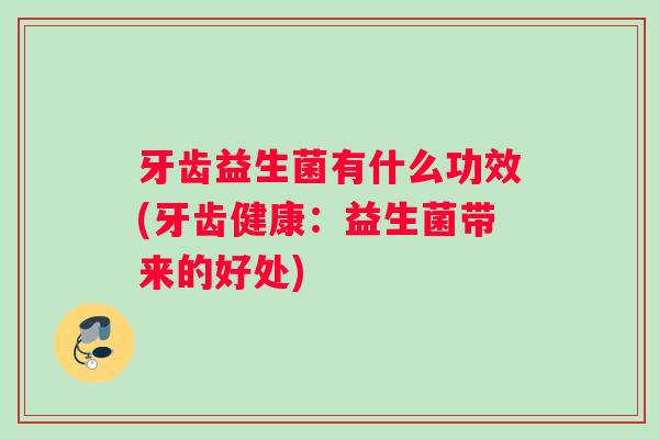 牙齿益生菌有什么功效(牙齿健康：益生菌带来的好处)