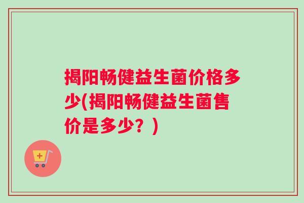 揭阳畅健益生菌价格多少(揭阳畅健益生菌售价是多少？)