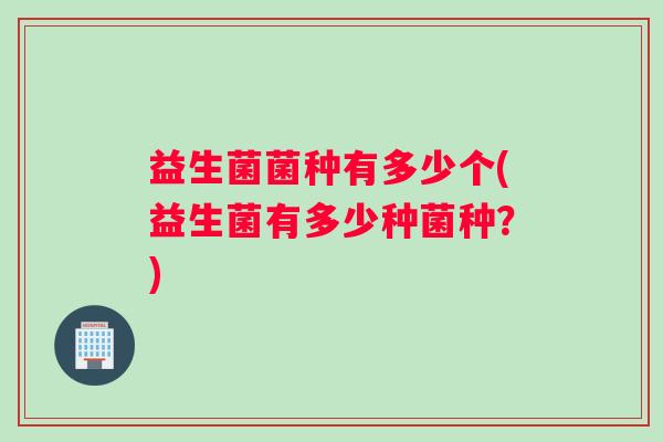 益生菌菌种有多少个(益生菌有多少种菌种？)