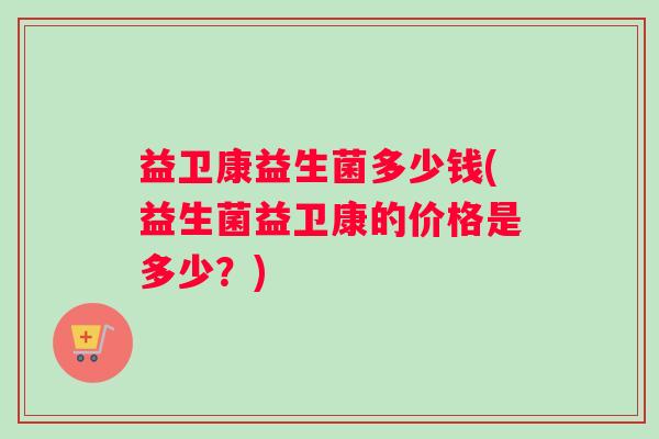 益卫康益生菌多少钱(益生菌益卫康的价格是多少？)