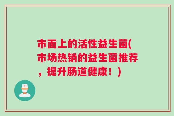 市面上的活性益生菌(市场热销的益生菌推荐，提升肠道健康！)