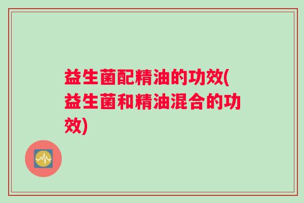 益生菌配精油的功效(益生菌和精油混合的功效) 益生菌配精油的功效(益生菌和精油混合的功效)