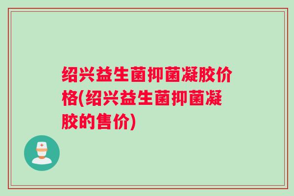 绍兴益生菌抑菌凝胶价格(绍兴益生菌抑菌凝胶的售价)