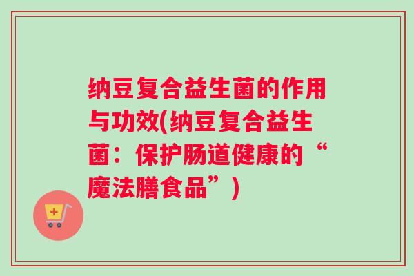 纳豆复合益生菌的作用与功效(纳豆复合益生菌:保护肠道健康的“魔法膳食品”) 纳豆复合益生菌的作用与功效(纳豆复合益生菌:保护肠道健康的“魔法膳食品”)