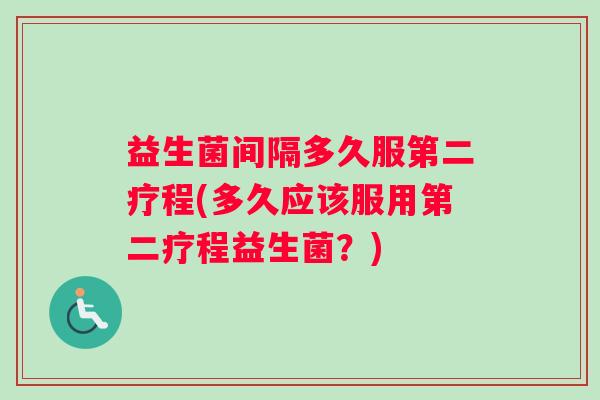 益生菌间隔多久服第二疗程(多久应该服用第二疗程益生菌？)