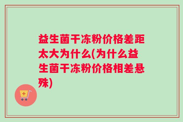 益生菌干冻粉价格差距太大为什么(为什么益生菌干冻粉价格相差悬殊)