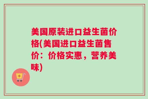 美国原装进口益生菌价格(美国进口益生菌售价：价格实惠，营养美味)