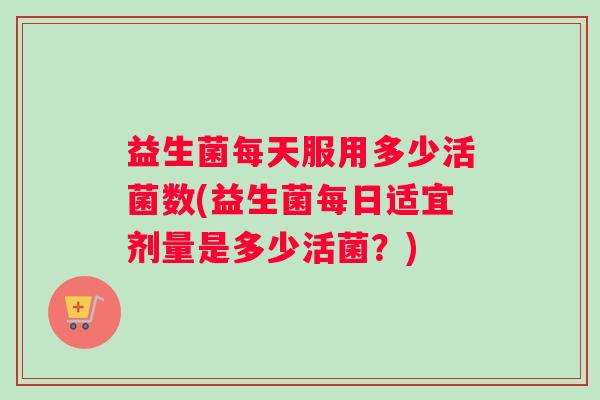 益生菌每天服用多少活菌数(益生菌每日适宜剂量是多少活菌？)