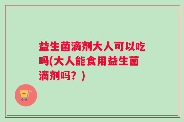 益生菌滴剂大人可以吃吗(大人能食用益生菌滴剂吗？)